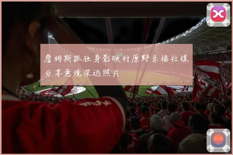 詹姆斯孤独身影映衬原野乐福社媒分享意境深远照片
