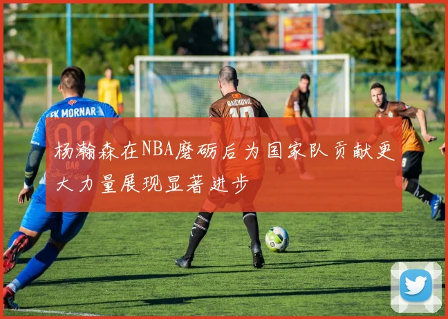 杨瀚森在NBA磨砺后为国家队贡献更大力量展现显著进步