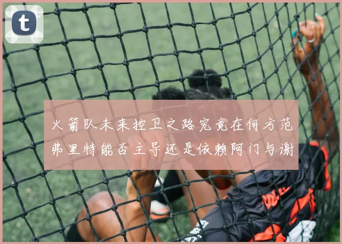 火箭队未来控卫之路究竟在何方范弗里特能否主导还是依赖阿门与谢泼德的表现