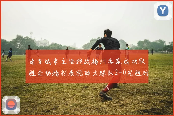 南京城市主场迎战梅州客家成功取胜全场精彩表现助力球队2-0完胜对手