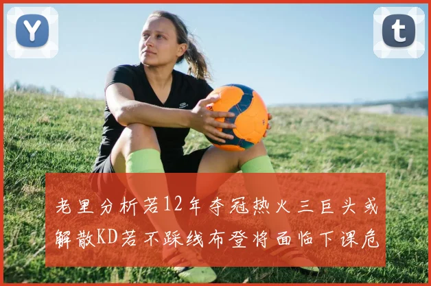 老里分析若12年夺冠热火三巨头或解散KD若不踩线布登将面临下课危机