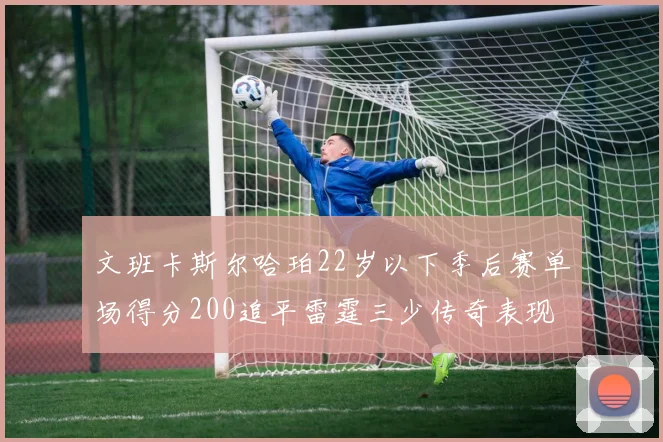文班卡斯尔哈珀22岁以下季后赛单场得分200追平雷霆三少传奇表现