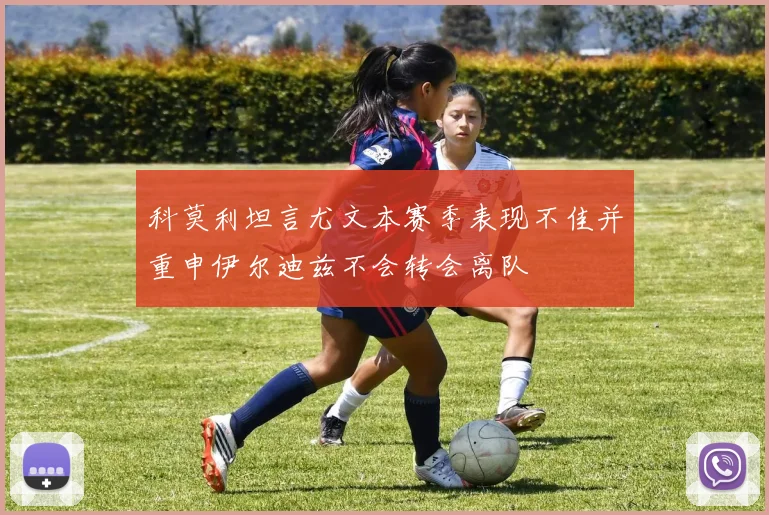 科莫利坦言尤文本赛季表现不佳并重申伊尔迪兹不会转会离队