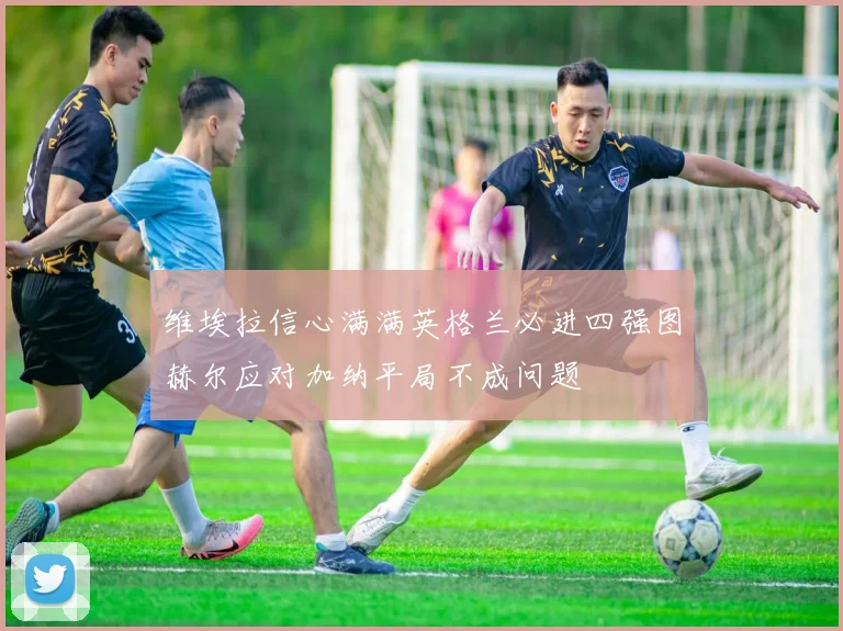 维埃拉信心满满英格兰必进四强图赫尔应对加纳平局不成问题