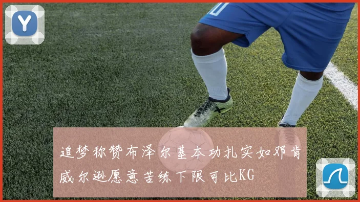 追梦称赞布泽尔基本功扎实如邓肯威尔逊愿意苦练下限可比KG