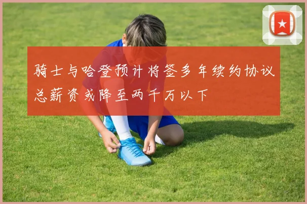 骑士与哈登预计将签多年续约协议总薪资或降至两千万以下