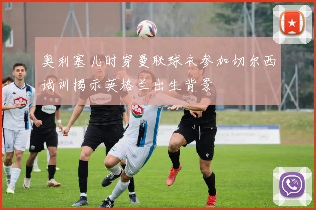 奥利塞儿时穿曼联球衣参加切尔西试训揭示英格兰出生背景