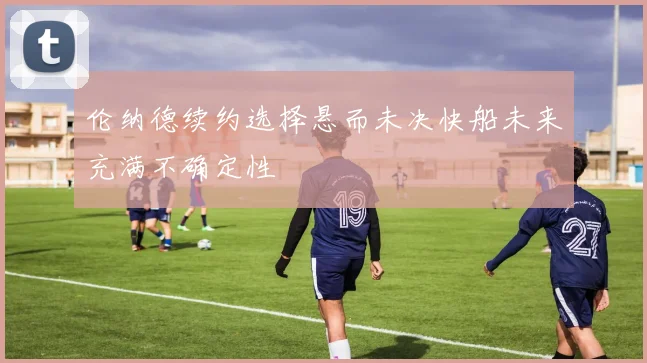 伦纳德续约选择悬而未决快船未来充满不确定性