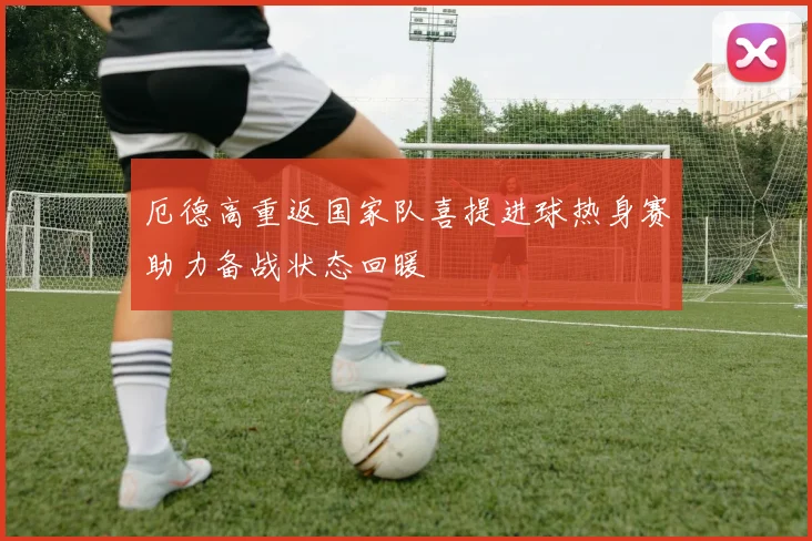 厄德高重返国家队喜提进球热身赛助力备战状态回暖