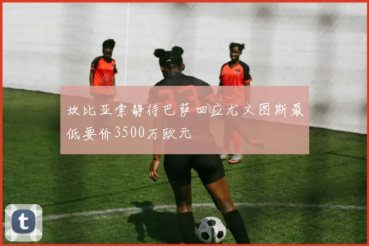 坎比亚索静待巴萨回应尤文图斯最低要价3500万欧元