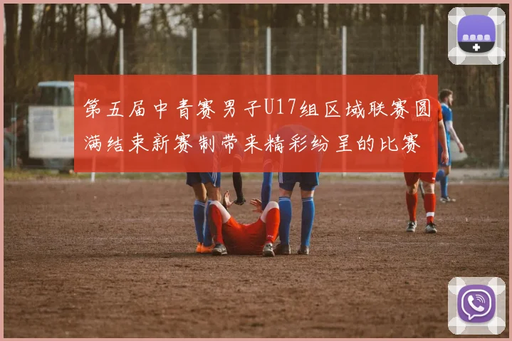第五届中青赛男子U17组区域联赛圆满结束新赛制带来精彩纷呈的比赛体验