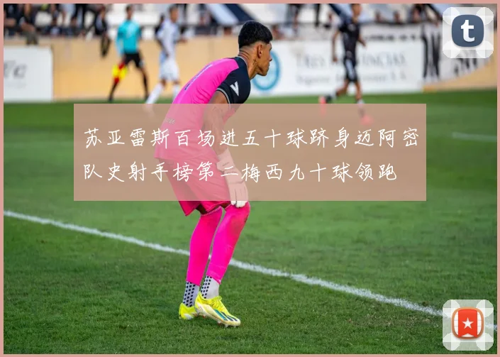 苏亚雷斯百场进五十球跻身迈阿密队史射手榜第二梅西九十球领跑
