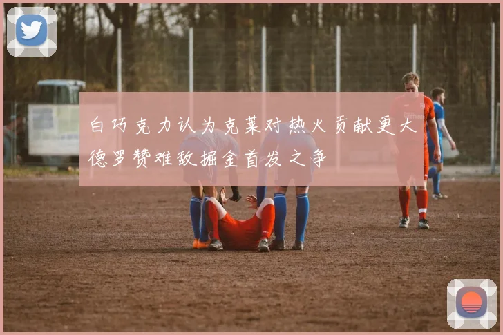 白巧克力认为克莱对热火贡献更大德罗赞难敌掘金首发之争